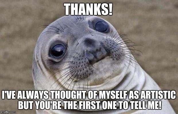 Awkward Moment Sealion | THANKS! I'VE ALWAYS THOUGHT OF MYSELF AS ARTISTIC BUT YOU'RE THE FIRST ONE TO TELL ME! | image tagged in memes,awkward moment sealion,AdviceAnimals | made w/ Imgflip meme maker