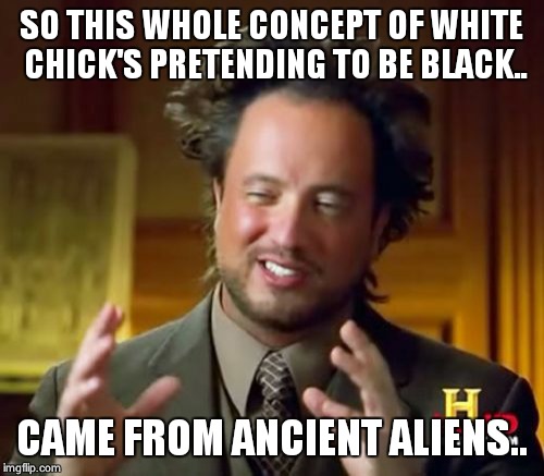 Ancient Aliens | SO THIS WHOLE CONCEPT OF WHITE CHICK'S PRETENDING TO BE BLACK.. CAME FROM ANCIENT ALIENS.. | image tagged in memes,ancient aliens | made w/ Imgflip meme maker