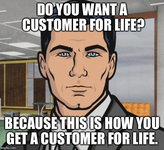 Archer Meme | DO YOU WANT A CUSTOMER FOR LIFE? BECAUSE THIS IS HOW YOU GET A CUSTOMER FOR LIFE. | image tagged in memes,archer,AdviceAnimals | made w/ Imgflip meme maker