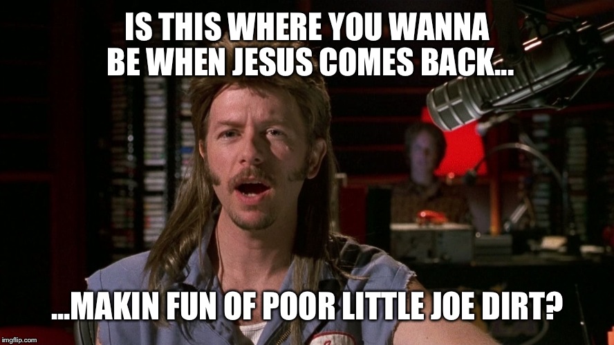 IS THIS WHERE YOU WANNA BE WHEN JESUS COMES BACK... ...MAKIN FUN OF POOR LITTLE JOE DIRT? | made w/ Imgflip meme maker