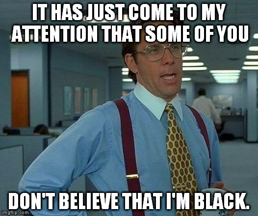 That Would Be Great Meme | IT HAS JUST COME TO MY ATTENTION THAT SOME OF YOU DON'T BELIEVE THAT I'M BLACK. | image tagged in memes,that would be great | made w/ Imgflip meme maker