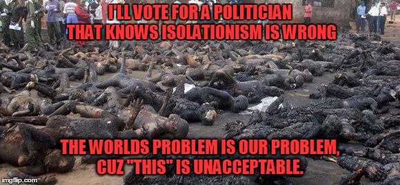 U.S. Foreign policy  | I'LL VOTE FOR A POLITICIAN THAT KNOWS ISOLATIONISM IS WRONG THE WORLDS PROBLEM IS OUR PROBLEM, CUZ "THIS" IS UNACCEPTABLE. | image tagged in massacre,death,politics,america,president,freedom | made w/ Imgflip meme maker