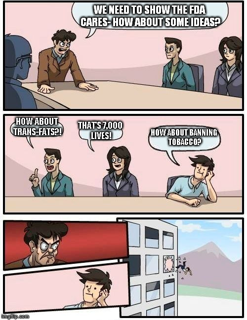 Boardroom Meeting Suggestion Meme | WE NEED TO SHOW THE FDA CARES- HOW ABOUT SOME IDEAS? HOW ABOUT TRANS-FATS?! THAT'S 7,000 LIVES! HOW ABOUT BANNING TOBACCO? | image tagged in memes,boardroom meeting suggestion | made w/ Imgflip meme maker