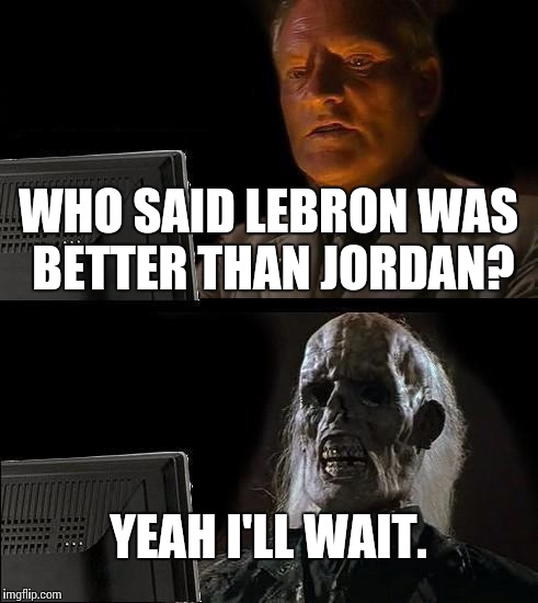 I'll Just Wait Here Meme | WHO SAID LEBRON WAS BETTER THAN JORDAN? YEAH I'LL WAIT. | image tagged in memes,ill just wait here | made w/ Imgflip meme maker