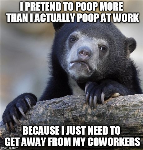 Confession Bear Meme | I PRETEND TO POOP MORE THAN I ACTUALLY POOP AT WORK BECAUSE I JUST NEED TO GET AWAY FROM MY COWORKERS | image tagged in memes,confession bear,AdviceAnimals | made w/ Imgflip meme maker