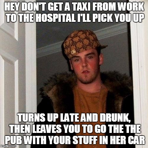 Scumbag Steve | HEY DON'T GET A TAXI FROM WORK TO THE HOSPITAL I'LL PICK YOU UP TURNS UP LATE AND DRUNK, THEN LEAVES YOU TO GO THE THE PUB WITH YOUR STUFF I | image tagged in memes,scumbag steve | made w/ Imgflip meme maker