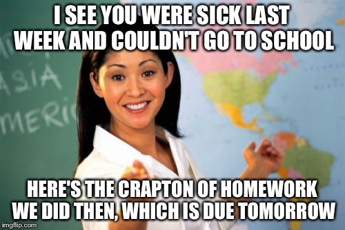 Unhelpful High School Teacher | I SEE YOU WERE SICK LAST WEEK AND COULDN'T GO TO SCHOOL HERE'S THE CRAPTON OF HOMEWORK WE DID THEN, WHICH IS DUE TOMORROW | image tagged in memes,unhelpful high school teacher | made w/ Imgflip meme maker