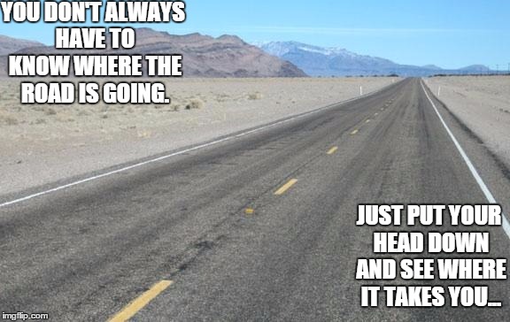 Road | YOU DON'T ALWAYS HAVE TO KNOW WHERE THE ROAD IS GOING. JUST PUT YOUR HEAD DOWN AND SEE WHERE IT TAKES YOU... | image tagged in road | made w/ Imgflip meme maker