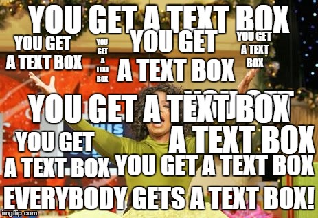 the title is a text box as well! | YOU GET A TEXT BOX EVERYBODY GETS A TEXT BOX! YOU GET A TEXT BOX YOU GET A TEXT BOX YOU GET A TEXT BOX YOU GET A TEXT BOX YOU GET A TEXT BOX | image tagged in you get an x and you get an x,text boxes,oprah | made w/ Imgflip meme maker