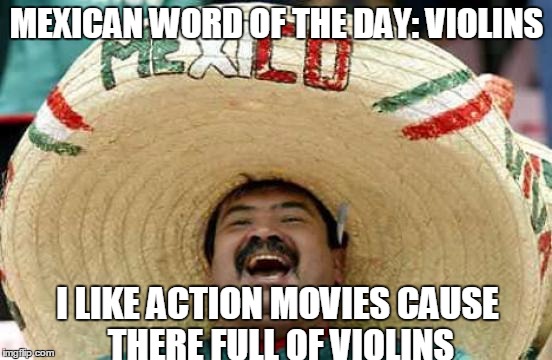 Happy Mexican | MEXICAN WORD OF THE DAY: VIOLINS I LIKE ACTION MOVIES CAUSE THERE FULL OF VIOLINS | image tagged in happy mexican | made w/ Imgflip meme maker