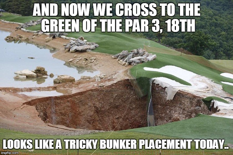 Golf Sinkhole | AND NOW WE CROSS TO THE GREEN OF THE PAR 3, 18TH LOOKS LIKE A TRICKY BUNKER PLACEMENT TODAY.. | image tagged in golf sinkhole | made w/ Imgflip meme maker