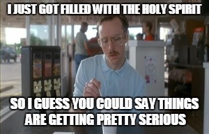 So I Guess You Can Say Things Are Getting Pretty Serious | I JUST GOT FILLED WITH THE HOLY SPIRIT SO I GUESS YOU COULD SAY THINGS ARE GETTING PRETTY SERIOUS | image tagged in memes,so i guess you can say things are getting pretty serious | made w/ Imgflip meme maker