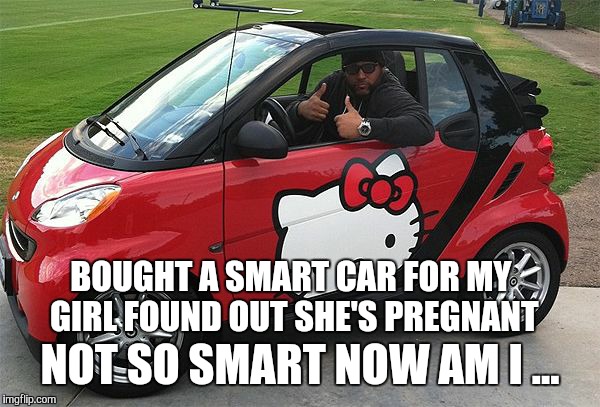 notsosmart | BOUGHT A SMART CAR FOR MY GIRL FOUND OUT SHE'S PREGNANT NOT SO SMART NOW AM I ... | image tagged in notsosmart | made w/ Imgflip meme maker