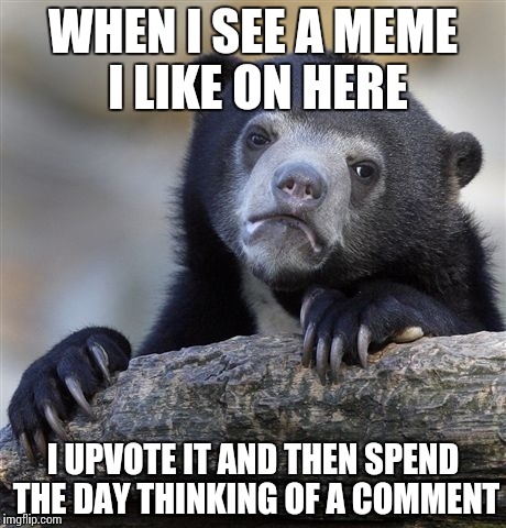 Does anyone else do this? | WHEN I SEE A MEME I LIKE ON HERE I UPVOTE IT AND THEN SPEND THE DAY THINKING OF A COMMENT | image tagged in memes,confession bear | made w/ Imgflip meme maker