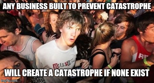 NSA, pharmaceutical companies, etc.  Never trust anyone that stands to profit from the misfortune of others.  | ANY BUSINESS BUILT TO PREVENT CATASTROPHE WILL CREATE A CATASTROPHE IF NONE EXIST | image tagged in memes,sudden clarity clarence | made w/ Imgflip meme maker