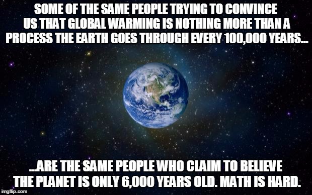planet earth from space | SOME OF THE SAME PEOPLE TRYING TO CONVINCE US THAT GLOBAL WARMING IS NOTHING MORE THAN A PROCESS THE EARTH GOES THROUGH EVERY 100,000 YEARS. | image tagged in planet earth from space | made w/ Imgflip meme maker