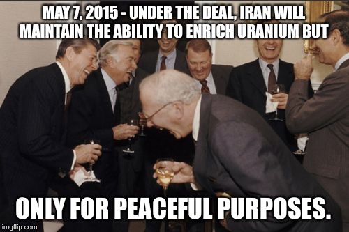 Sure... :) | MAY 7, 2015 - UNDER THE DEAL, IRAN WILL MAINTAIN THE ABILITY TO ENRICH URANIUM BUT ONLY FOR PEACEFUL PURPOSES. | image tagged in memes,laughing men in suits | made w/ Imgflip meme maker
