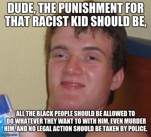 10 Guy Meme | DUDE, THE PUNISHMENT FOR THAT RACIST KID SHOULD BE, ALL THE BLACK PEOPLE SHOULD BE ALLOWED TO DO WHATEVER THEY WANT TO WITH HIM, EVEN MURDER | image tagged in memes,10 guy | made w/ Imgflip meme maker