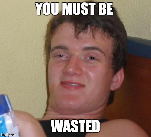 10 Guy Meme | YOU MUST BE WASTED | image tagged in memes,10 guy | made w/ Imgflip meme maker