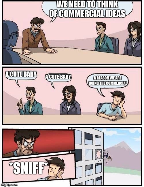 Boardroom Meeting Suggestion Meme | WE NEED TO THINK OF COMMERCIAL IDEAS A CUTE BABY A CUTE BABY A REASON WE ARE DOING THE COMMERCIAL *SNIFF* | image tagged in memes,boardroom meeting suggestion | made w/ Imgflip meme maker