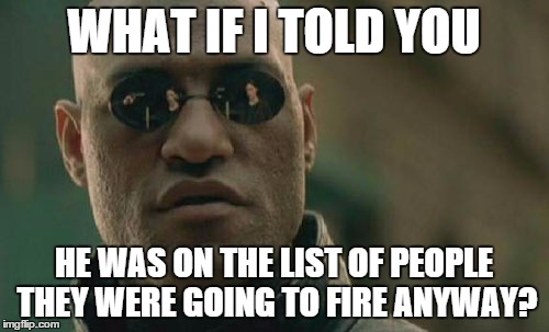 Matrix Morpheus Meme | WHAT IF I TOLD YOU HE WAS ON THE LIST OF PEOPLE THEY WERE GOING TO FIRE ANYWAY? | image tagged in memes,matrix morpheus | made w/ Imgflip meme maker
