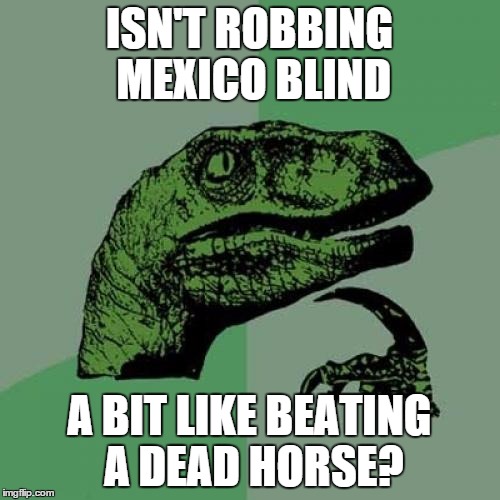 Philosoraptor Meme | ISN'T ROBBING MEXICO BLIND A BIT LIKE BEATING A DEAD HORSE? | image tagged in memes,philosoraptor | made w/ Imgflip meme maker