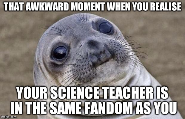 for me it was sherlock | THAT AWKWARD MOMENT WHEN YOU REALISE YOUR SCIENCE TEACHER IS IN THE SAME FANDOM AS YOU | image tagged in memes,awkward moment sealion | made w/ Imgflip meme maker