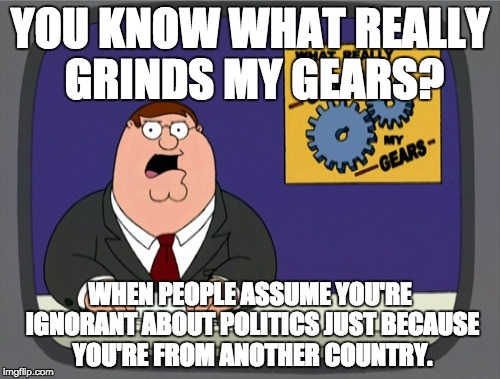 Peter Griffin News | YOU KNOW WHAT REALLY GRINDS MY GEARS? WHEN PEOPLE ASSUME YOU'RE IGNORANT ABOUT POLITICS JUST BECAUSE YOU'RE FROM ANOTHER COUNTRY. | image tagged in memes,peter griffin news | made w/ Imgflip meme maker