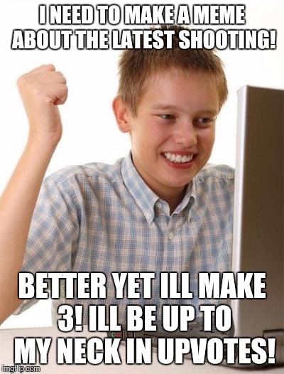 First Day On The Internet Kid Meme | I NEED TO MAKE A MEME ABOUT THE LATEST SHOOTING! BETTER YET ILL MAKE 3! ILL BE UP TO MY NECK IN UPVOTES! | image tagged in memes,first day on the internet kid | made w/ Imgflip meme maker