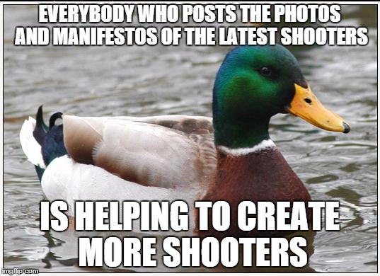 Actual Advice Mallard Meme | EVERYBODY WHO POSTS THE PHOTOS AND MANIFESTOS OF THE LATEST SHOOTERS IS HELPING TO CREATE MORE SHOOTERS | image tagged in memes,actual advice mallard,AdviceAnimals | made w/ Imgflip meme maker