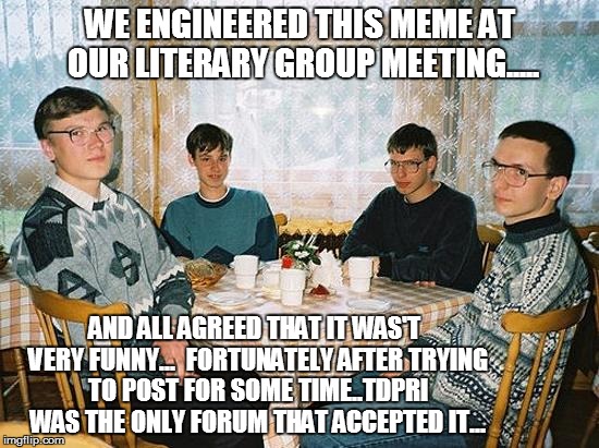 geek party | WE ENGINEERED THIS MEME AT OUR LITERARY GROUP MEETING..... AND ALL AGREED THAT IT WAS'T VERY FUNNY...

FORTUNATELY AFTER TRYING TO POST FOR  | image tagged in geek party | made w/ Imgflip meme maker