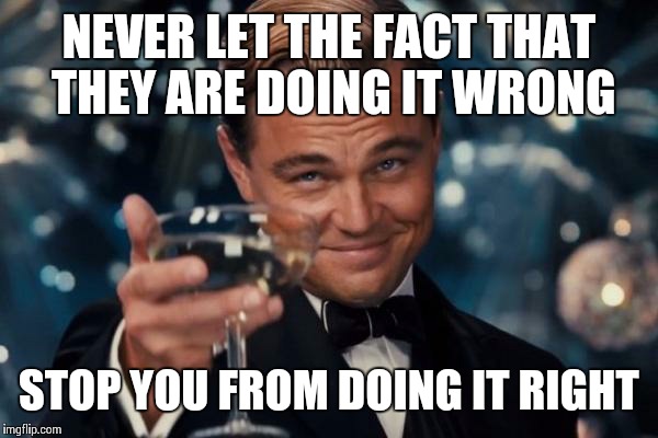 Life's Douchebags | NEVER LET THE FACT THAT THEY ARE DOING IT WRONG STOP YOU FROM DOING IT RIGHT | image tagged in memes,leonardo dicaprio cheers | made w/ Imgflip meme maker