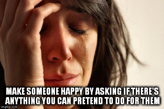 First World Problems | MAKE SOMEONE HAPPY BY ASKING IF THERE'S ANYTHING YOU CAN PRETEND TO DO FOR THEM | image tagged in memes,first world problems | made w/ Imgflip meme maker