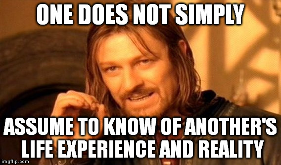 One Does Not Simply | ONE DOES NOT SIMPLY ASSUME TO KNOW OF ANOTHER'S LIFE EXPERIENCE AND REALITY | image tagged in memes,one does not simply | made w/ Imgflip meme maker