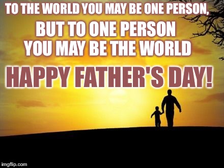 Father's Day | TO THE WORLD YOU MAY BE ONE PERSON, BUT TO ONE PERSON YOU MAY BE THE WORLD HAPPY FATHER'S DAY! | image tagged in father's day | made w/ Imgflip meme maker