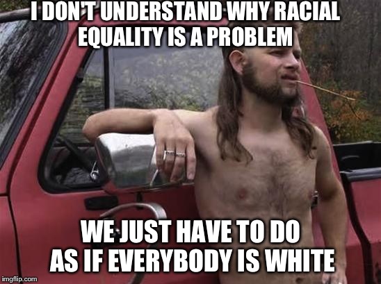 almost politically correct redneck red neck | I DON'T UNDERSTAND WHY RACIAL EQUALITY IS A PROBLEM WE JUST HAVE TO DO AS IF EVERYBODY IS WHITE | image tagged in almost politically correct redneck red neck | made w/ Imgflip meme maker