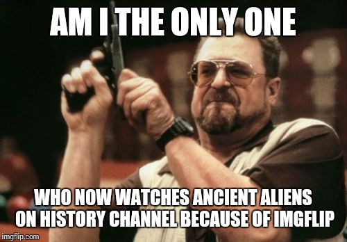 Am I The Only One Around Here Meme | AM I THE ONLY ONE WHO NOW WATCHES ANCIENT ALIENS ON HISTORY CHANNEL BECAUSE OF IMGFLIP | image tagged in memes,am i the only one around here | made w/ Imgflip meme maker