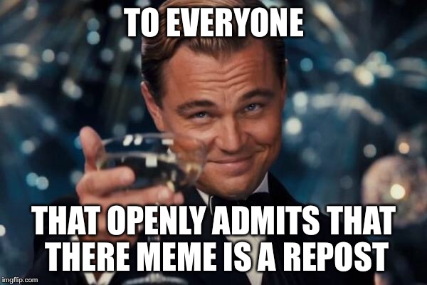 Leonardo Dicaprio Cheers Meme | TO EVERYONE THAT OPENLY ADMITS THAT THERE MEME IS A REPOST | image tagged in memes,leonardo dicaprio cheers | made w/ Imgflip meme maker
