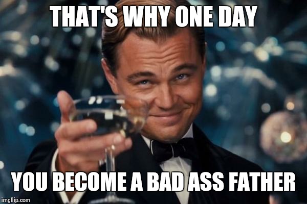 Leonardo Dicaprio Cheers Meme | THAT'S WHY ONE DAY YOU BECOME A BAD ASS FATHER | image tagged in memes,leonardo dicaprio cheers | made w/ Imgflip meme maker