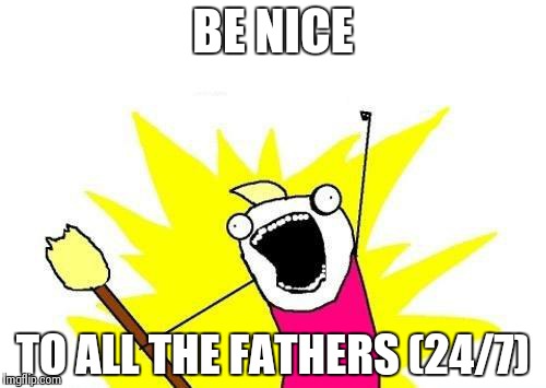 X All The Y | BE NICE TO ALL THE FATHERS (24/7) | image tagged in memes,x all the y | made w/ Imgflip meme maker