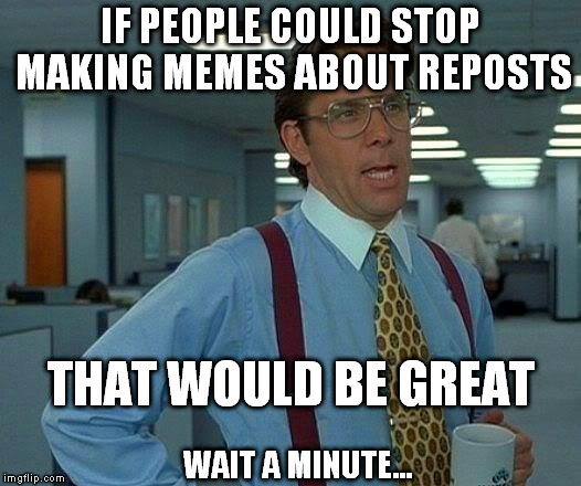 That Would Be Great | IF PEOPLE COULD STOP MAKING MEMES ABOUT REPOSTS THAT WOULD BE GREAT WAIT A MINUTE... | image tagged in memes,that would be great | made w/ Imgflip meme maker