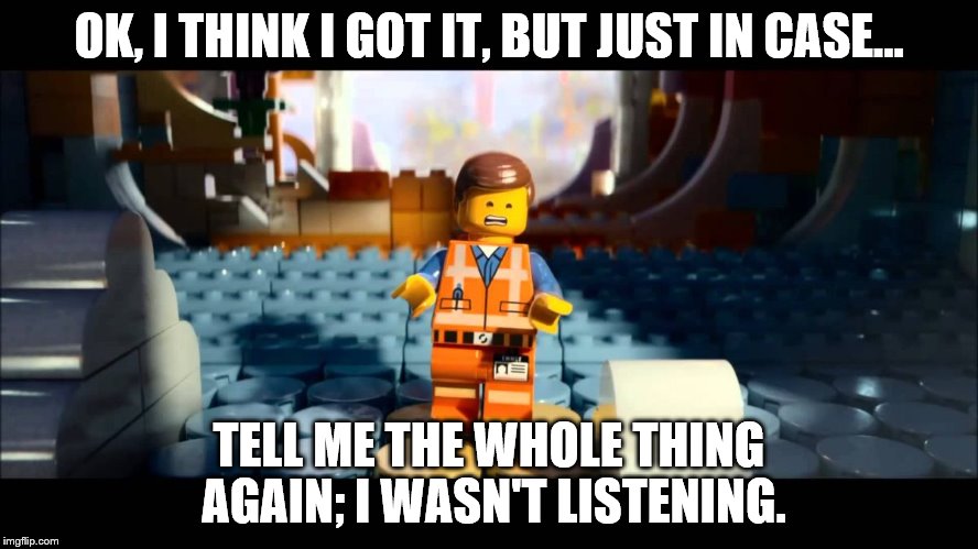 Emmet Lego Movie | OK, I THINK I GOT IT, BUT JUST IN CASE... TELL ME THE WHOLE THING AGAIN; I WASN'T LISTENING. | image tagged in emmet lego movie | made w/ Imgflip meme maker