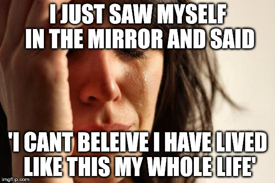 First World Problems Meme | I JUST SAW MYSELF IN THE MIRROR AND SAID 'I CANT BELEIVE I HAVE LIVED LIKE THIS MY WHOLE LIFE' | image tagged in memes,first world problems | made w/ Imgflip meme maker
