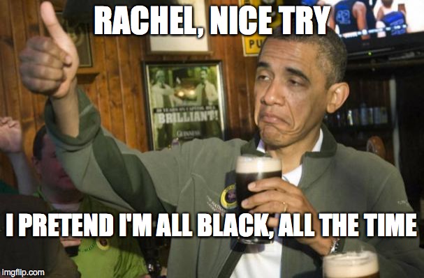 obama beer | RACHEL, NICE TRY I PRETEND I'M ALL BLACK, ALL THE TIME | image tagged in obama beer | made w/ Imgflip meme maker