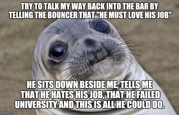 Awkward Moment Sealion Meme | TRY TO TALK MY WAY BACK INTO THE BAR BY TELLING THE BOUNCER THAT "HE MUST LOVE HIS JOB" HE SITS DOWN BESIDE ME, TELLS ME THAT HE HATES HIS J | image tagged in memes,awkward moment sealion,AdviceAnimals | made w/ Imgflip meme maker