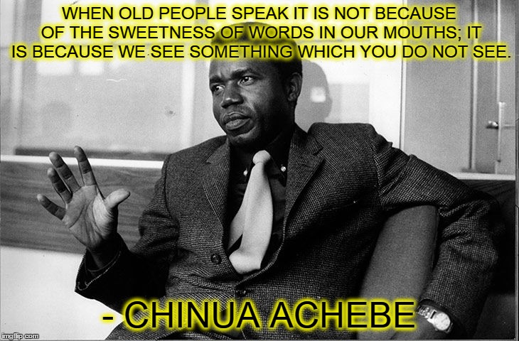Chinua Achebe | WHEN OLD PEOPLE SPEAK IT IS NOT BECAUSE OF THE SWEETNESS OF WORDS IN OUR MOUTHS; IT IS BECAUSE WE SEE SOMETHING WHICH YOU DO NOT SEE. - CHIN | image tagged in chinua achebe,wisdom,old people | made w/ Imgflip meme maker
