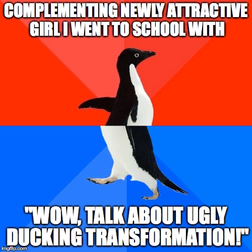 Socially Awesome Awkward Penguin Meme | COMPLEMENTING NEWLY ATTRACTIVE GIRL I WENT TO SCHOOL WITH "WOW, TALK ABOUT UGLY DUCKING TRANSFORMATION!" | image tagged in memes,socially awesome awkward penguin | made w/ Imgflip meme maker