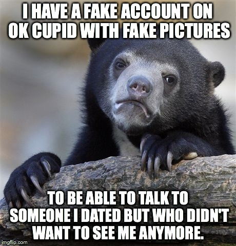 Confession Bear | I HAVE A FAKE ACCOUNT ON OK CUPID WITH FAKE PICTURES TO BE ABLE TO TALK TO SOMEONE I DATED BUT WHO DIDN'T WANT TO SEE ME ANYMORE. | image tagged in memes,confession bear | made w/ Imgflip meme maker