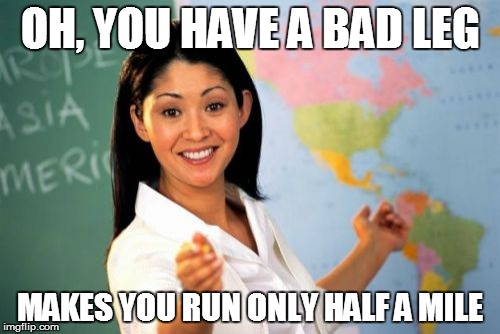 Unhelpful High School Teacher Meme | OH, YOU HAVE A BAD LEG MAKES YOU RUN ONLY HALF A MILE | image tagged in memes,unhelpful high school teacher | made w/ Imgflip meme maker