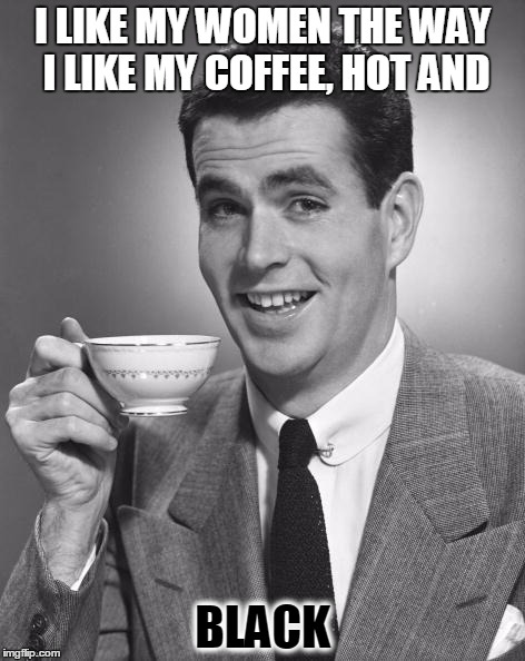 Man drinking coffee | I LIKE MY WOMEN THE WAY I LIKE MY COFFEE, HOT AND BLACK | image tagged in man drinking coffee | made w/ Imgflip meme maker